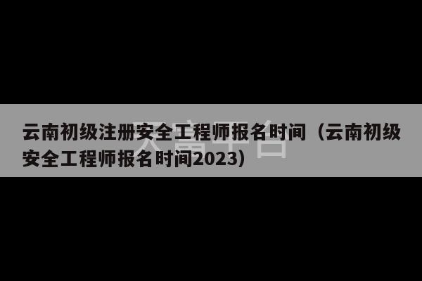 云南初级注册安全工程师报名时间（云南初级安全工程师报名时间2023）-第1张图片-天富注册【会员登录平台】天富服装