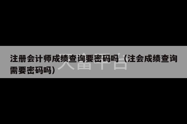 注册会计师成绩查询要密码吗（注会成绩查询需要密码吗）-第1张图片-天富注册【会员登录平台】天富服装