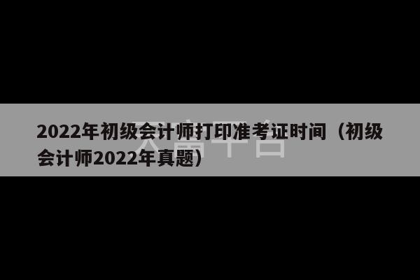 2022年初级会计师打印准考证时间（初级会计师2022年真题）-第1张图片-天富注册【会员登录平台】天富服装