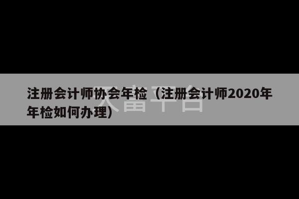 注册会计师协会年检（注册会计师2020年年检如何办理）-第1张图片-天富注册【会员登录平台】天富服装