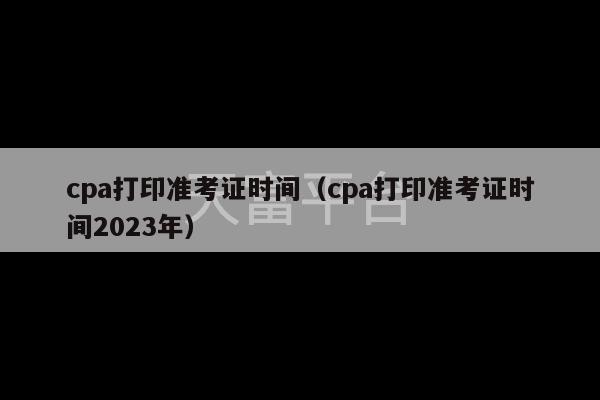 cpa打印准考证时间（cpa打印准考证时间2023年）-第1张图片-天富注册【会员登录平台】天富服装