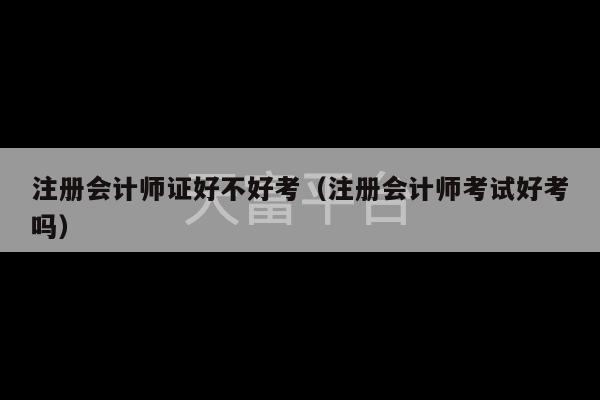 注册会计师证好不好考（注册会计师考试好考吗）-第1张图片-天富注册【会员登录平台】天富服装