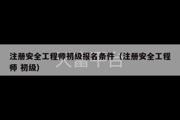 注册安全工程师初级报名条件（注册安全工程师 初级）-第1张图片-天富注册【会员登录平台】天富服装