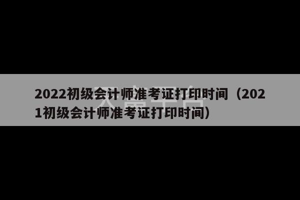 2022初级会计师准考证打印时间（2021初级会计师准考证打印时间）-第1张图片-天富注册【会员登录平台】天富服装