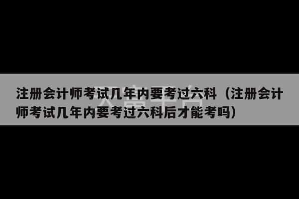 注册会计师考试几年内要考过六科（注册会计师考试几年内要考过六科后才能考吗）-第1张图片-天富注册【会员登录平台】天富服装