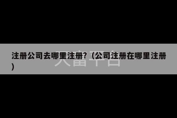 注册公司去哪里注册?（公司注册在哪里注册）-第1张图片-天富注册【会员登录平台】天富服装