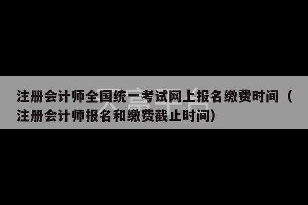 注册会计师全国统一考试网上报名缴费时间（注册会计师报名和缴费截止时间）-第1张图片-天富注册【会员登录平台】天富服装