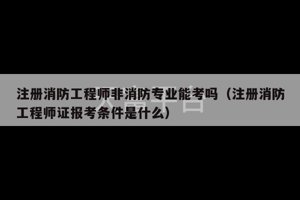 注册消防工程师非消防专业能考吗（注册消防工程师证报考条件是什么）-第1张图片-天富注册【会员登录平台】天富服装