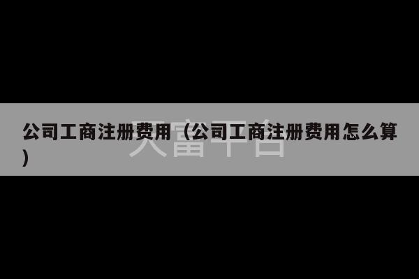 公司工商注册费用（公司工商注册费用怎么算）-第1张图片-天富注册【会员登录平台】天富服装