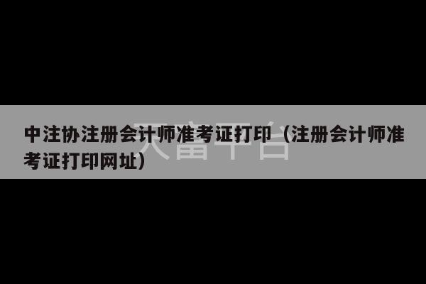 中注协注册会计师准考证打印（注册会计师准考证打印网址）-第1张图片-天富注册【会员登录平台】天富服装