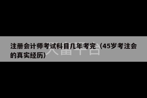 注册会计师考试科目几年考完（45岁考注会的真实经历）-第1张图片-天富注册【会员登录平台】天富服装