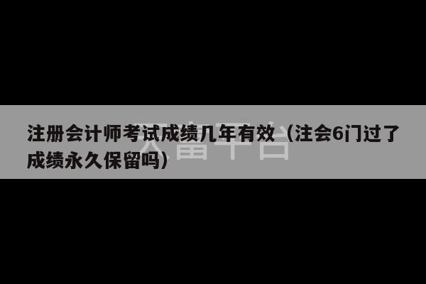 注册会计师考试成绩几年有效（注会6门过了成绩永久保留吗）-第1张图片-天富注册【会员登录平台】天富服装