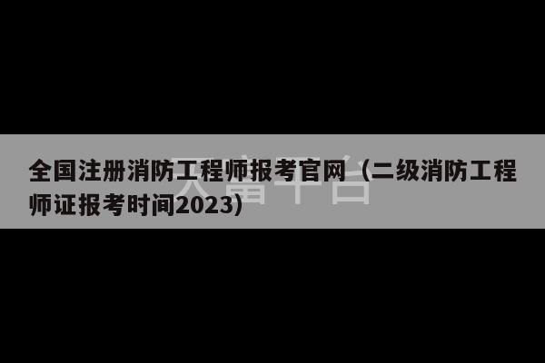 全国注册消防工程师报考官网（二级消防工程师证报考时间2023）-第1张图片-天富注册【会员登录平台】天富服装