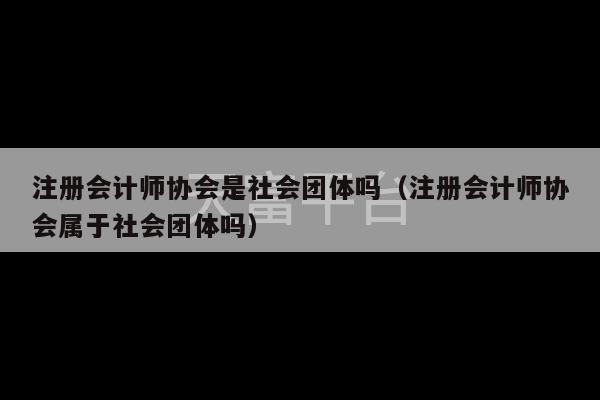 注册会计师协会是社会团体吗（注册会计师协会属于社会团体吗）-第1张图片-天富注册【会员登录平台】天富服装