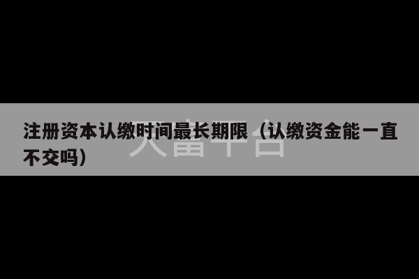 注册资本认缴时间最长期限（认缴资金能一直不交吗）-第1张图片-天富注册【会员登录平台】天富服装