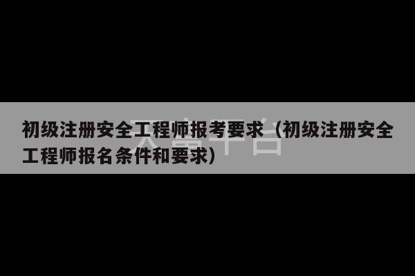 初级注册安全工程师报考要求（初级注册安全工程师报名条件和要求）-第1张图片-天富注册【会员登录平台】天富服装