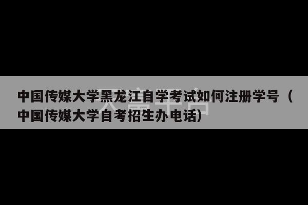 中国传媒大学黑龙江自学考试如何注册学号（中国传媒大学自考招生办电话）-第1张图片-天富注册【会员登录平台】天富服装