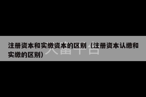 注册资本和实缴资本的区别（注册资本认缴和实缴的区别）-第1张图片-天富注册【会员登录平台】天富服装