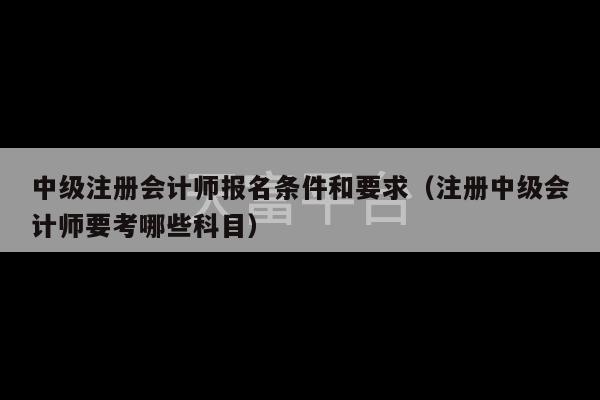 中级注册会计师报名条件和要求（注册中级会计师要考哪些科目）-第1张图片-天富注册【会员登录平台】天富服装