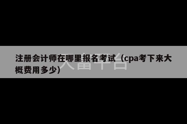 注册会计师在哪里报名考试（cpa考下来大概费用多少）-第1张图片-天富注册【会员登录平台】天富服装