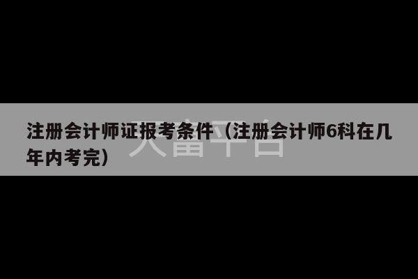 注册会计师证报考条件（注册会计师6科在几年内考完）-第1张图片-天富注册【会员登录平台】天富服装