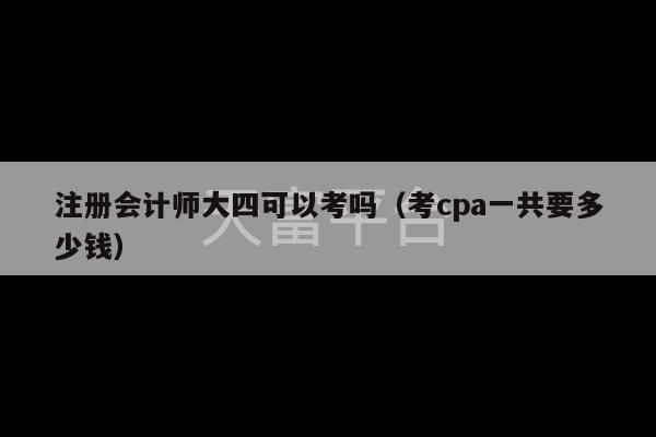 注册会计师大四可以考吗（考cpa一共要多少钱）-第1张图片-天富注册【会员登录平台】天富服装