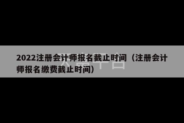 2022注册会计师报名截止时间（注册会计师报名缴费截止时间）-第1张图片-天富注册【会员登录平台】天富服装