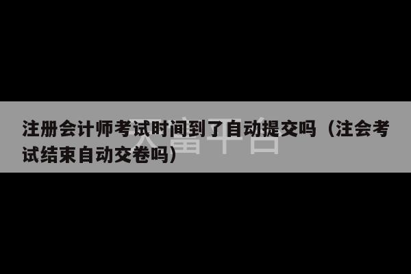 注册会计师考试时间到了自动提交吗（注会考试结束自动交卷吗）-第1张图片-天富注册【会员登录平台】天富服装