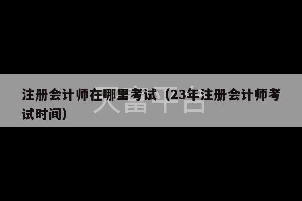 注册会计师在哪里考试（23年注册会计师考试时间）-第1张图片-天富注册【会员登录平台】天富服装