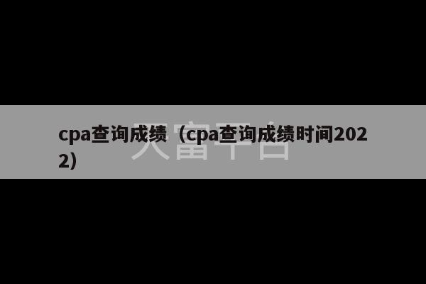 cpa查询成绩（cpa查询成绩时间2022）-第1张图片-天富注册【会员登录平台】天富服装