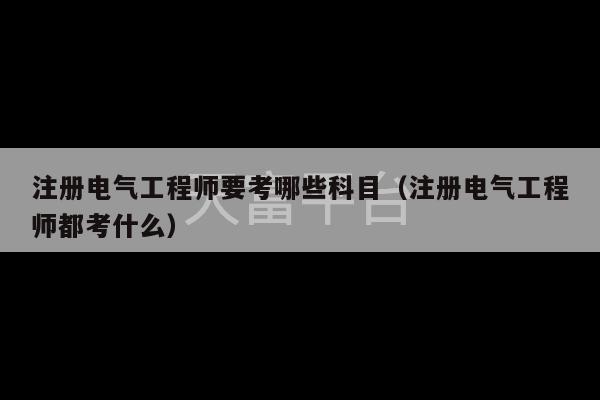 注册电气工程师要考哪些科目（注册电气工程师都考什么）-第1张图片-天富注册【会员登录平台】天富服装