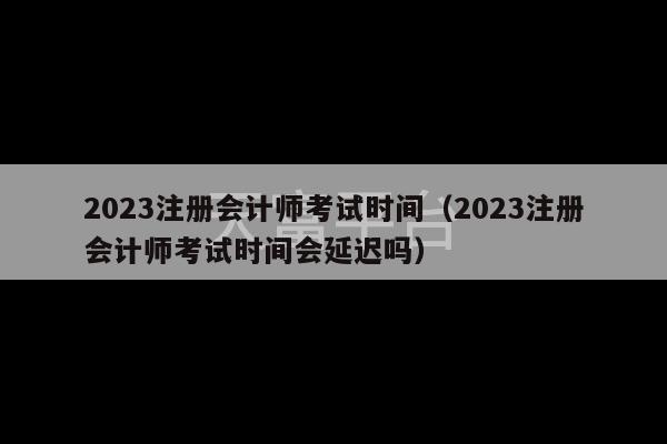 2023注册会计师考试时间（2023注册会计师考试时间会延迟吗）-第1张图片-天富注册【会员登录平台】天富服装