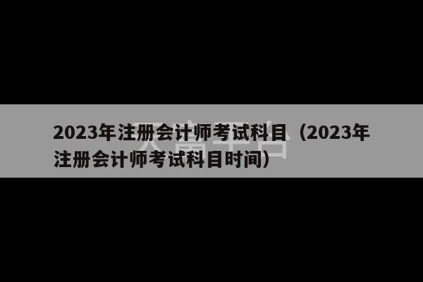 2023年注册会计师考试科目（2023年注册会计师考试科目时间）-第1张图片-天富注册【会员登录平台】天富服装