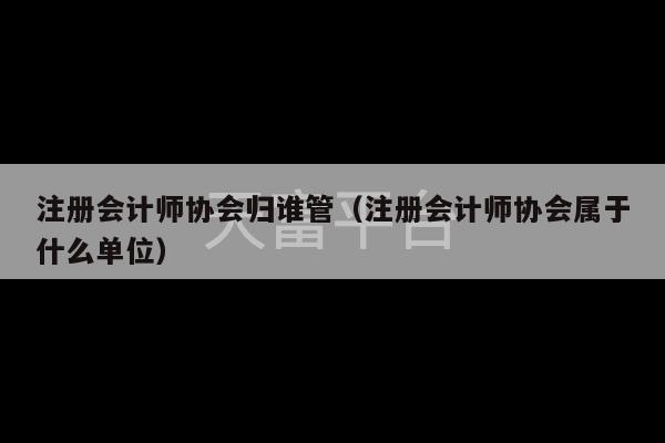 注册会计师协会归谁管（注册会计师协会属于什么单位）-第1张图片-天富注册【会员登录平台】天富服装