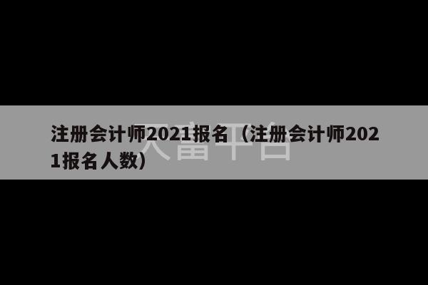 注册会计师2021报名（注册会计师2021报名人数）-第1张图片-天富注册【会员登录平台】天富服装