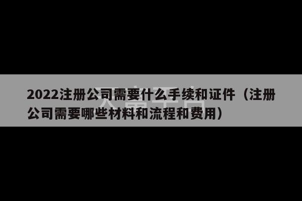 2022注册公司需要什么手续和证件（注册公司需要哪些材料和流程和费用）-第1张图片-天富注册【会员登录平台】天富服装