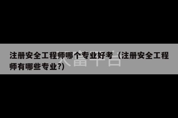 注册安全工程师哪个专业好考（注册安全工程师有哪些专业?）-第1张图片-天富注册【会员登录平台】天富服装