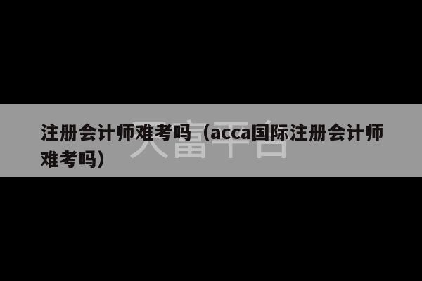 注册会计师难考吗（acca国际注册会计师难考吗）-第1张图片-天富注册【会员登录平台】天富服装