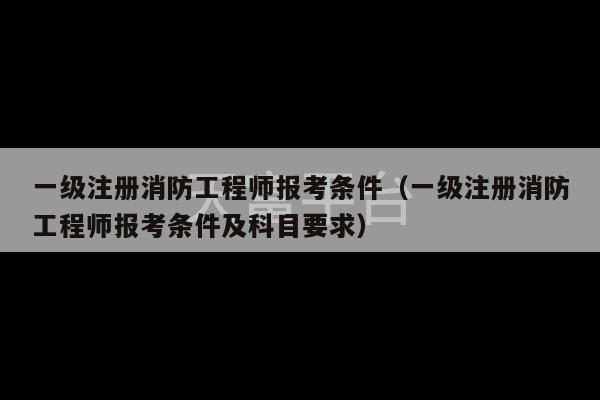 一级注册消防工程师报考条件（一级注册消防工程师报考条件及科目要求）-第1张图片-天富注册【会员登录平台】天富服装