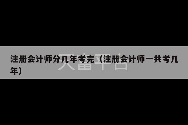 注册会计师分几年考完（注册会计师一共考几年）-第1张图片-天富注册【会员登录平台】天富服装