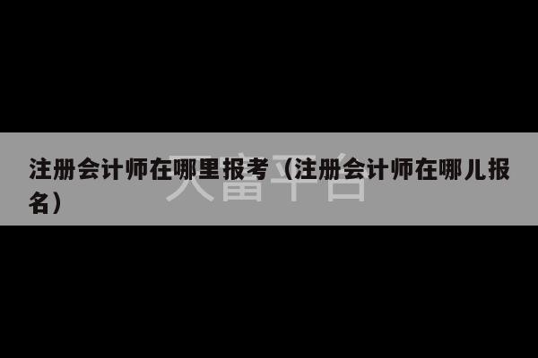 注册会计师在哪里报考（注册会计师在哪儿报名）-第1张图片-天富注册【会员登录平台】天富服装