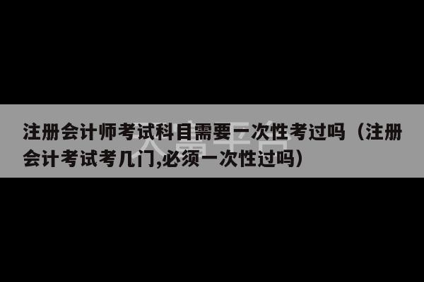 注册会计师考试科目需要一次性考过吗（注册会计考试考几门,必须一次性过吗）-第1张图片-天富注册【会员登录平台】天富服装