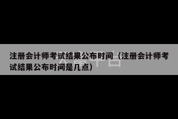 注册会计师考试结果公布时间（注册会计师考试结果公布时间是几点）-第1张图片-天富注册【会员登录平台】天富服装