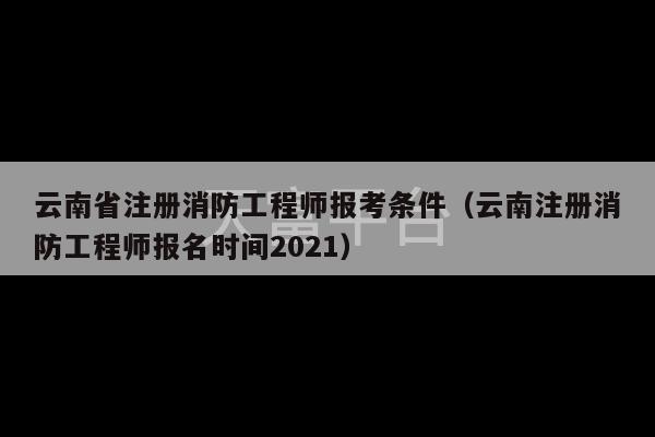 云南省注册消防工程师报考条件（云南注册消防工程师报名时间2021）-第1张图片-天富注册【会员登录平台】天富服装