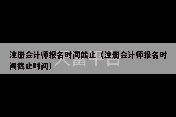 注册会计师报名时间截止（注册会计师报名时间截止时间）-第1张图片-天富注册【会员登录平台】天富服装