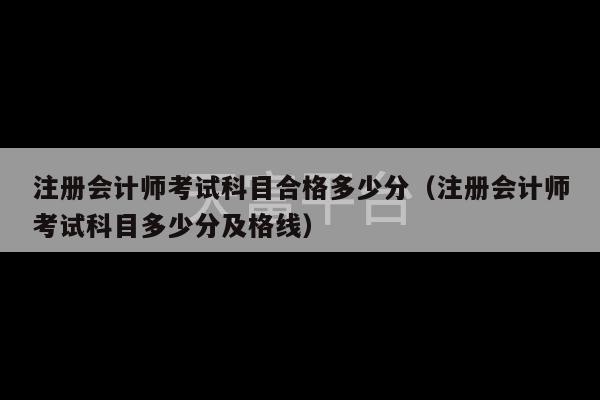 注册会计师考试科目合格多少分（注册会计师考试科目多少分及格线）-第1张图片-天富注册【会员登录平台】天富服装