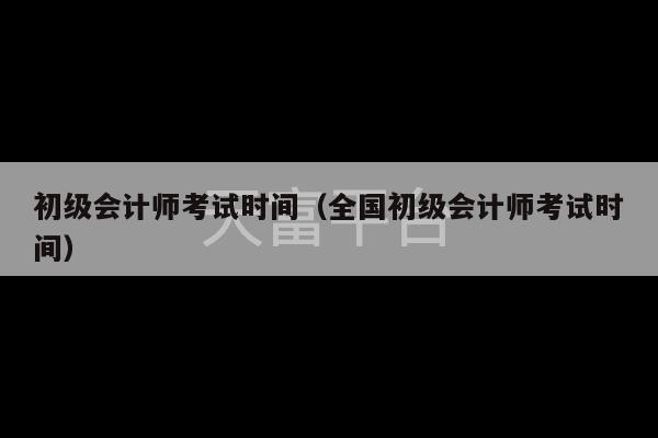 初级会计师考试时间（全国初级会计师考试时间）-第1张图片-天富注册【会员登录平台】天富服装