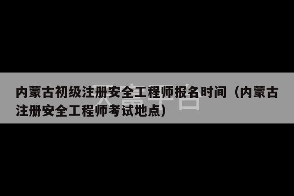 内蒙古初级注册安全工程师报名时间（内蒙古注册安全工程师考试地点）-第1张图片-天富注册【会员登录平台】天富服装