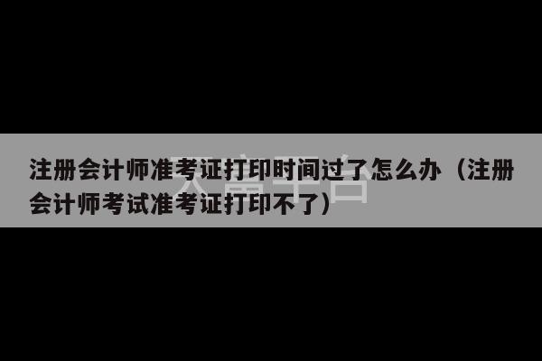 注册会计师准考证打印时间过了怎么办（注册会计师考试准考证打印不了）-第1张图片-天富注册【会员登录平台】天富服装