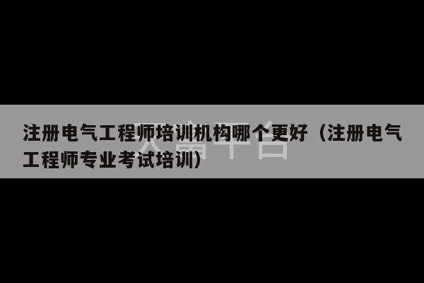 注册电气工程师培训机构哪个更好（注册电气工程师专业考试培训）-第1张图片-天富注册【会员登录平台】天富服装